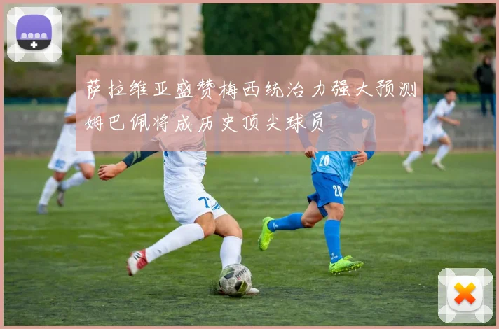 萨拉维亚盛赞梅西统治力强大预测姆巴佩将成历史顶尖球员