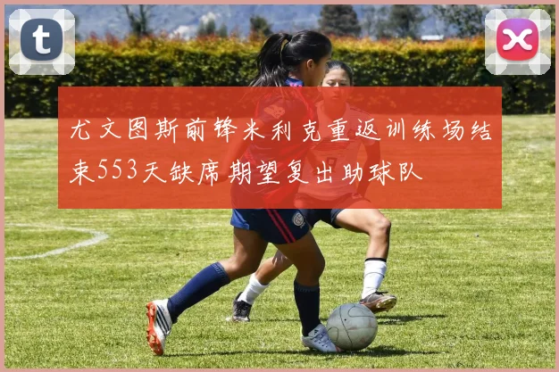尤文图斯前锋米利克重返训练场结束553天缺席期望复出助球队