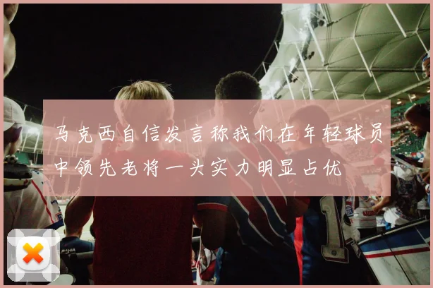 马克西自信发言称我们在年轻球员中领先老将一头实力明显占优