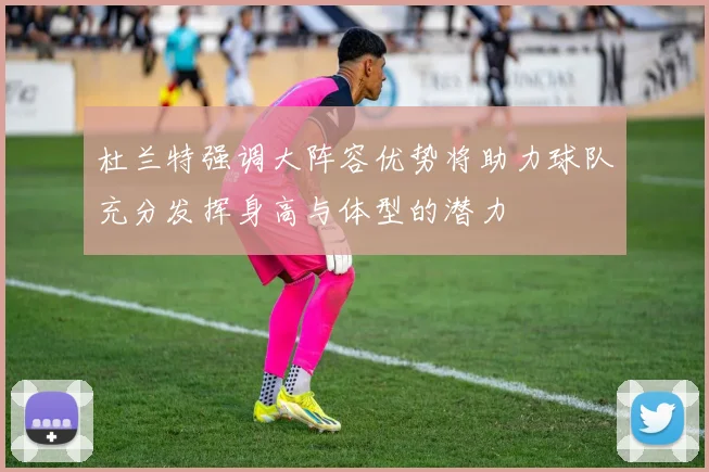 杜兰特强调大阵容优势将助力球队充分发挥身高与体型的潜力