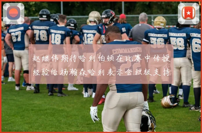 赵继伟期待哈利伯顿在比赛中传授经验给杨瀚森哈利表示会积极支持