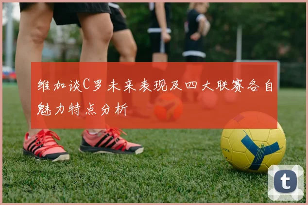 维加谈C罗未来表现及四大联赛各自魅力特点分析