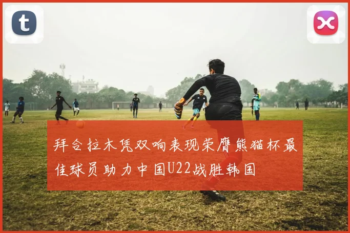 拜合拉木凭双响表现荣膺熊猫杯最佳球员助力中国U22战胜韩国