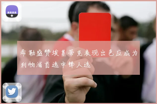 希勒盛赞埃基蒂克表现出色应成为利物浦首选中锋人选