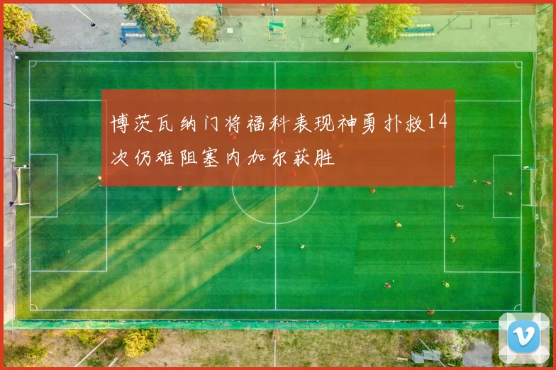 博茨瓦纳门将福科表现神勇扑救14次仍难阻塞内加尔获胜