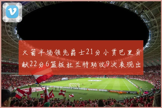 火箭半场领先爵士21分小贾巴里贡献22分6篮板杜兰特助攻9次表现出色
