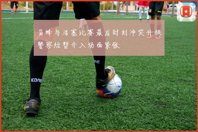 黄蜂与活塞比赛最后时刻冲突升级警察短暂介入场面紧张