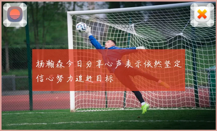 杨瀚森今日分享心声表示依然坚定信心努力追赶目标