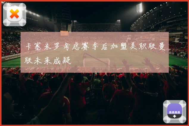 卡塞米罗考虑赛季后加盟美职联曼联未来成疑
