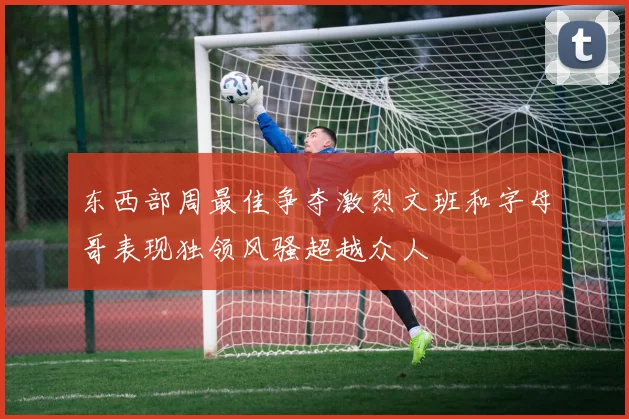 东西部周最佳争夺激烈文班和字母哥表现独领风骚超越众人