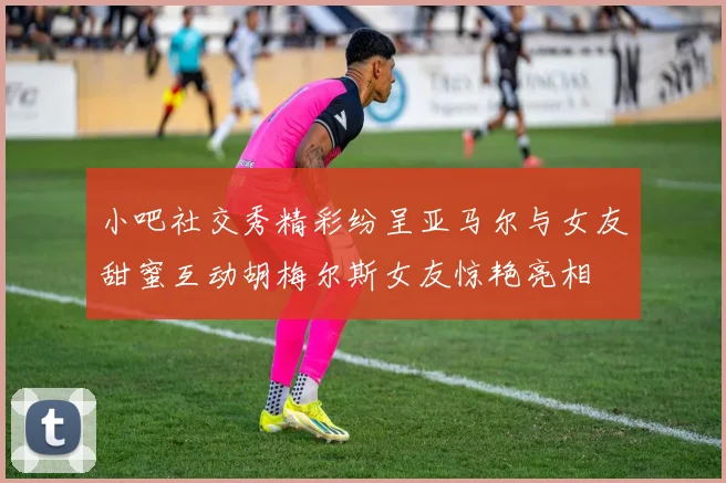 小吧社交秀精彩纷呈亚马尔与女友甜蜜互动胡梅尔斯女友惊艳亮相