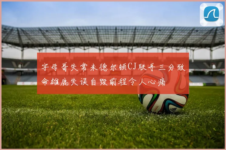 字母哥失常米德尔顿CJ联手三分致命雄鹿失误自毁前程令人心痛