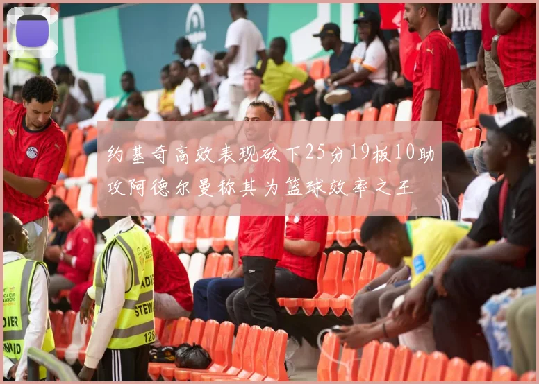 约基奇高效表现砍下25分19板10助攻阿德尔曼称其为篮球效率之王
