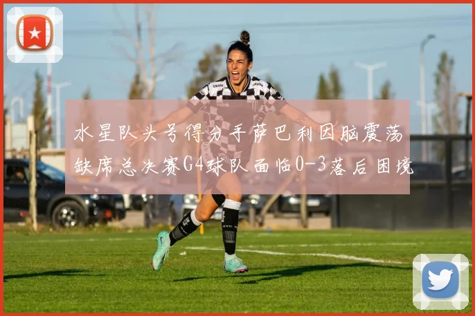 水星队头号得分手萨巴利因脑震荡缺席总决赛G4球队面临0-3落后困境