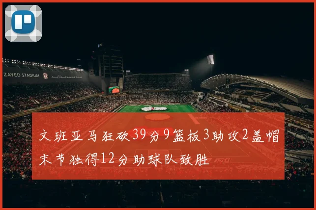 文班亚马狂砍39分9篮板3助攻2盖帽末节独得12分助球队致胜