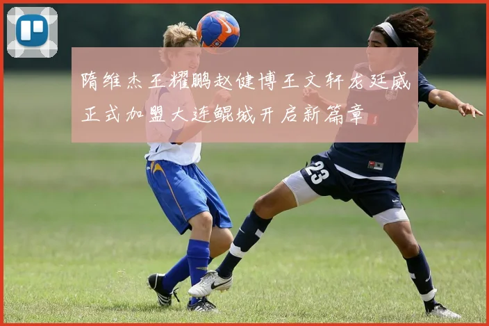 隋维杰王耀鹏赵健博王文轩龙廷威正式加盟大连鲲城开启新篇章