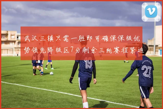 武汉三镇只需一胜即可确保保级优势领先降级区7分剩余三轮赛程紧迫