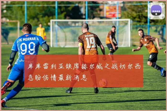 库库雷利亚缺席赫尔城之战切尔西急盼伤情最新消息