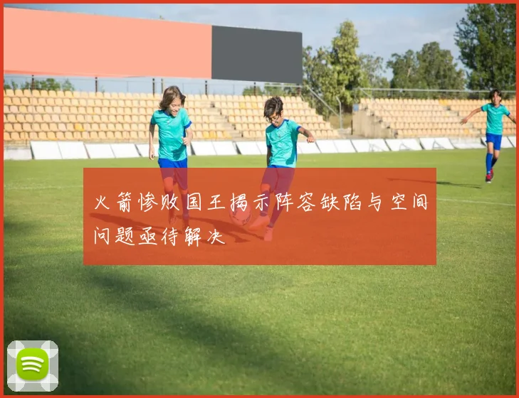 火箭惨败国王揭示阵容缺陷与空间问题亟待解决