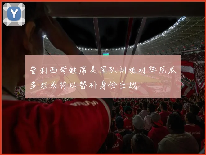 普利西奇缺席美国队训练对阵厄瓜多尔或将以替补身份出战