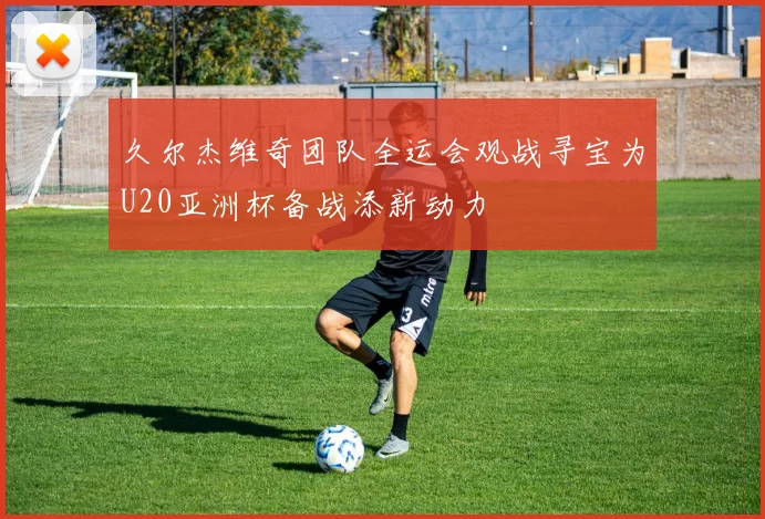 久尔杰维奇团队全运会观战寻宝为U20亚洲杯备战添新动力
