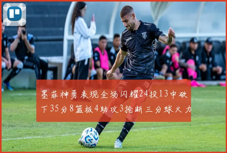 墨菲神勇表现全场闪耀24投13中砍下35分8篮板4助攻3抢断三分球火力全开