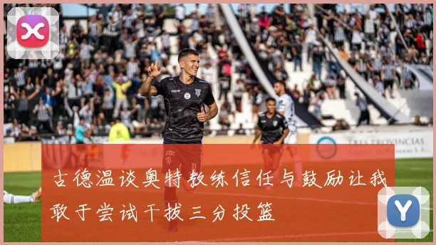 古德温谈奥特教练信任与鼓励让我敢于尝试干拔三分投篮