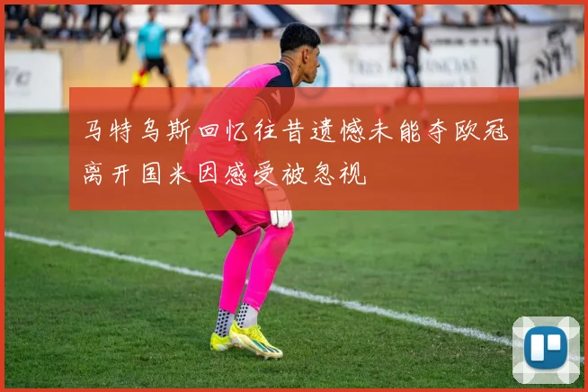 马特乌斯回忆往昔遗憾未能夺欧冠离开国米因感受被忽视