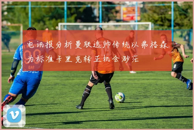 电讯报分析曼联选帅传统以弗格森为标准卡里克转正机会渺茫