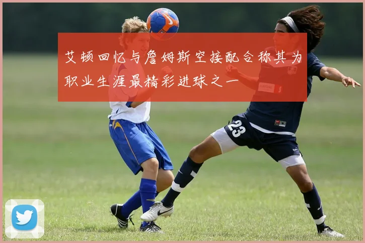 艾顿回忆与詹姆斯空接配合称其为职业生涯最精彩进球之一