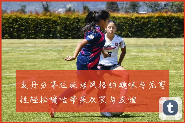 麦丹分享垃圾话风格的趣味与无害性轻松嘀咕带来欢笑与友谊