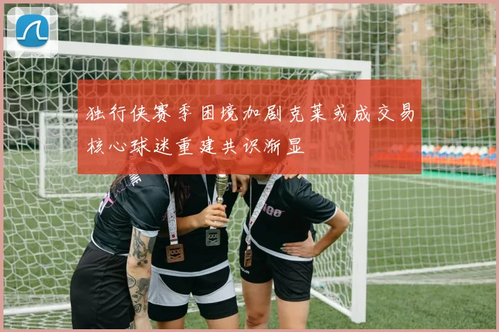 独行侠赛季困境加剧克莱或成交易核心球迷重建共识渐显