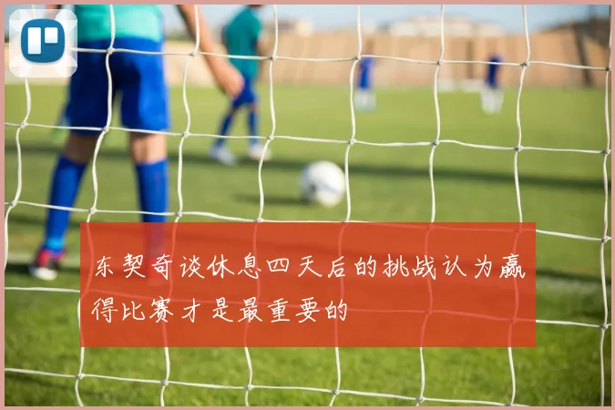 东契奇谈休息四天后的挑战认为赢得比赛才是最重要的