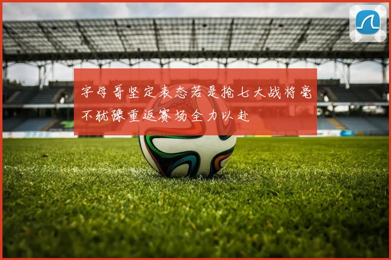 字母哥坚定表态若是抢七大战将毫不犹豫重返赛场全力以赴