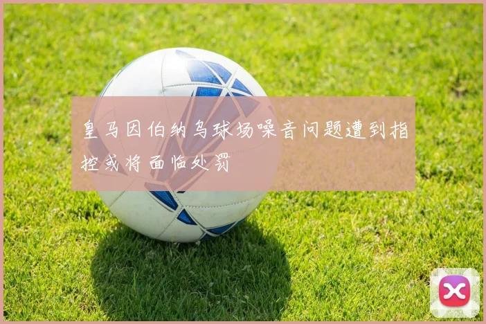 皇马因伯纳乌球场噪音问题遭到指控或将面临处罚