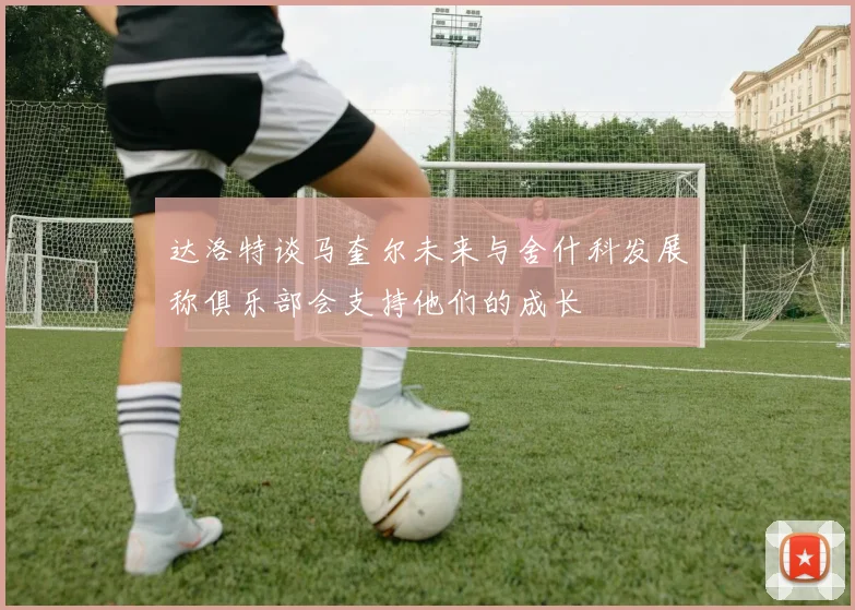 达洛特谈马奎尔未来与舍什科发展称俱乐部会支持他们的成长