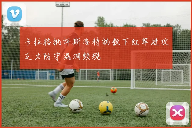 卡拉格批评斯洛特执教下红军进攻乏力防守漏洞频现