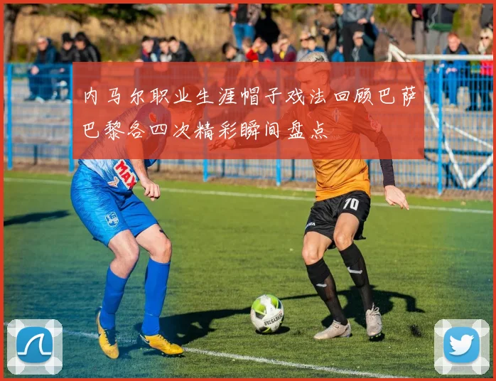 内马尔职业生涯帽子戏法回顾巴萨巴黎各四次精彩瞬间盘点