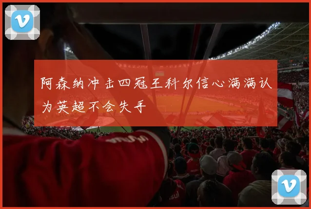 阿森纳冲击四冠王科尔信心满满认为英超不会失手
