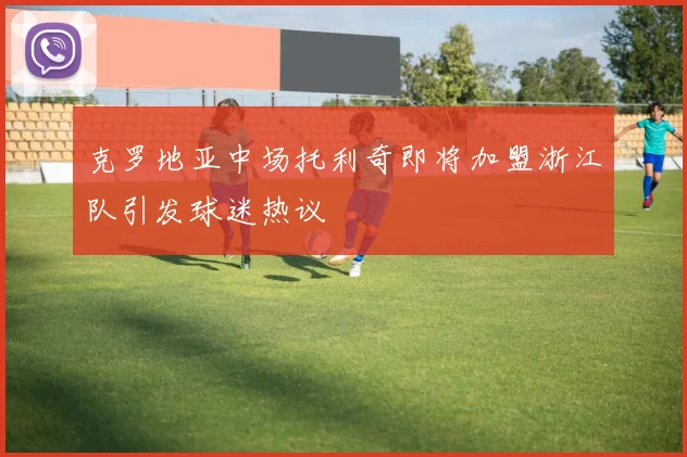 克罗地亚中场托利奇即将加盟浙江队引发球迷热议
