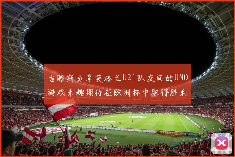 吉滕斯分享英格兰U21队友间的UNO游戏乐趣期待在欧洲杯中取得胜利