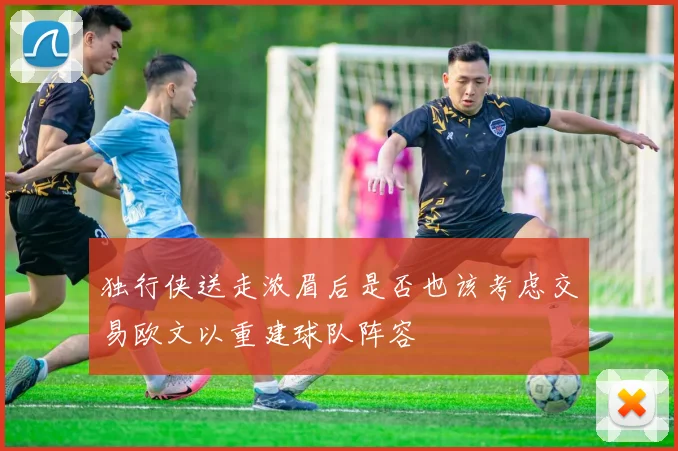 独行侠送走浓眉后是否也该考虑交易欧文以重建球队阵容
