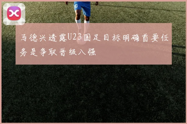 马德兴透露U23国足目标明确首要任务是争取晋级八强
