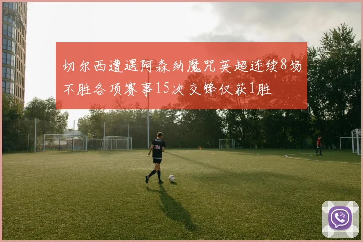 切尔西遭遇阿森纳魔咒英超连续8场不胜各项赛事15次交锋仅获1胜