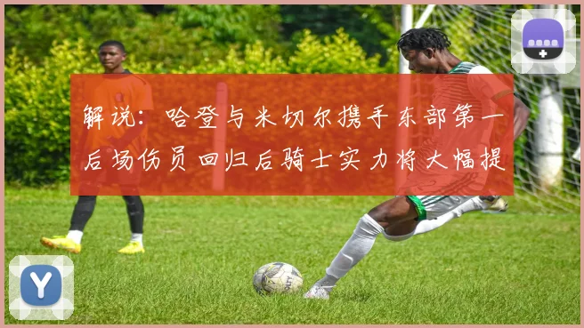 解说：哈登与米切尔携手东部第一后场伤员回归后骑士实力将大幅提升