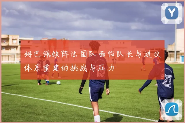 姆巴佩缺阵法国队面临队长与进攻体系重建的挑战与压力