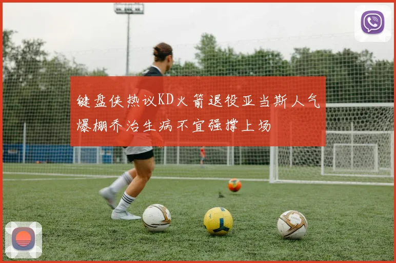 键盘侠热议KD火箭退役亚当斯人气爆棚乔治生病不宜强撑上场